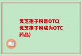 灵芝孢子粉是OTC(灵芝孢子粉成为OTC药品)