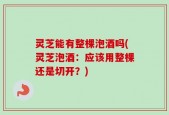 灵芝能有整棵泡酒吗(灵芝泡酒：应该用整棵还是切开？)