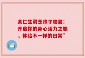 余仁生灵芝孢子胶囊：开启你的身心活力之旅，体验不一样的日常”