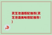灵芝泡酒搭配推荐(灵芝泡酒美味搭配推荐！)