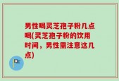 男性喝灵芝孢子粉几点喝(灵芝孢子粉的饮用时间，男性需注意这几点)