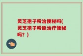 灵芝孢子粉治便秘吗(灵芝孢子粉能治疗便秘吗？)