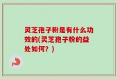 灵芝孢子粉是有什么功效的(灵芝孢子粉的益处如何？)