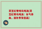 灵芝红枣炖乌鸡汤(灵芝红枣乌鸡汤：补气养血，滋补养生佳品)