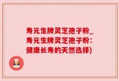 寿元生牌灵芝孢子粉_寿元生牌灵芝孢子粉：健康长寿的天然选择)