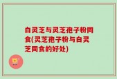 白灵芝与灵芝孢子粉同食(灵芝孢子粉与白灵芝同食的好处)
