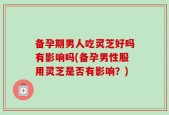 备孕期男人吃灵芝好吗有影响吗(备孕男性服用灵芝是否有影响？)