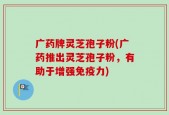 广药牌灵芝孢子粉(广药推出灵芝孢子粉，有助于增强免疫力)