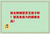 新太牌破壁灵芝孢子粉？提高免疫力的健康食品？