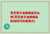 灵芝孢子油保健品怎么样(灵芝孢子油保健品的功效与作用简介)