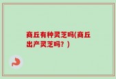 商丘有种灵芝吗(商丘出产灵芝吗？)