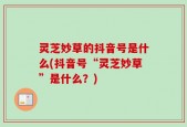 灵芝妙草的抖音号是什么(抖音号“灵芝妙草”是什么？)
