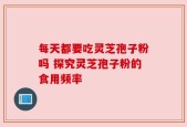 每天都要吃灵芝孢子粉吗 探究灵芝孢子粉的食用频率