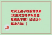 吃灵芝孢子粉感觉很累(食用灵芝孢子粉后感觉疲惫不堪？试试这个解决方法！)