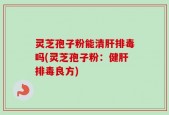 灵芝孢子粉能清肝排毒吗(灵芝孢子粉：健肝排毒良方)