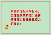 药酒灵芝配天麻行不(灵芝配天麻药酒：缓解精神压力和提升免疫力的良方)