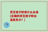 灵芝孢子粉用什么水温(正确的灵芝孢子粉水温是多少？)