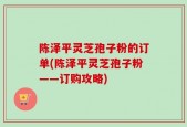 陈泽平灵芝孢子粉的订单(陈泽平灵芝孢子粉——订购攻略)