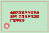 山西灵芝孢子粉哪家质量好？灵芝孢子粉正规厂家哪家好