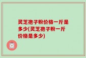 灵芝孢子粉价格一斤是多少(灵芝孢子粉一斤价格是多少)