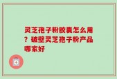 灵芝孢子粉胶囊怎么用？破壁灵芝孢子粉产品哪家好