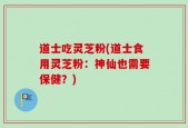 道士吃灵芝粉(道士食用灵芝粉：神仙也需要保健？)