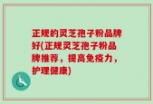 正规的灵芝孢子粉品牌好(正规灵芝孢子粉品牌推荐，提高免疫力，护理健康)