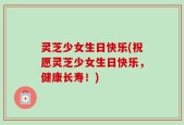 灵芝少女生日快乐(祝愿灵芝少女生日快乐，健康长寿！)