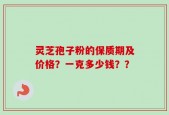 灵芝孢子粉的保质期及价格？一克多少钱？？