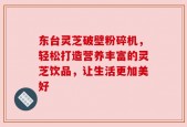 东台灵芝破壁粉碎机，轻松打造营养丰富的灵芝饮品，让生活更加美好