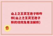 山上之王灵芝孢子粉咋样(山上之王灵芝孢子粉的功效及用法解析)
