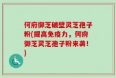 何府御芝破壁灵芝孢子粉(提高免疫力，何府御芝灵芝孢子粉来袭！)