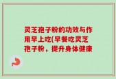 灵芝孢子粉的功效与作用早上吃(早餐吃灵芝孢子粉，提升身体健康