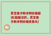 灵芝孢子粉冲剂价格超汉(超越汉药，灵芝孢子粉冲剂价格优势大)