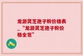龙游灵芝孢子粉价格表_“龙游灵芝孢子粉价格全览”