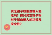 灵芝孢子粉低血糖人能吃吗？探讨灵芝孢子粉对于低血糖人的功效及安全性？