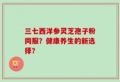 三七西洋参灵芝孢子粉同服？健康养生的新选择？