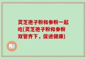 灵芝孢子粉和参粉一起吃(灵芝孢子粉和参粉双管齐下，促进健康)