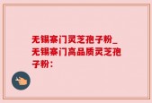 无锡寨门灵芝孢子粉_无锡寨门高品质灵芝孢子粉：