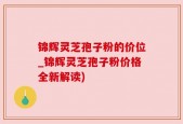 锦辉灵芝孢子粉的价位_锦辉灵芝孢子粉价格全新解读)
