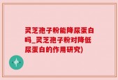 灵芝孢子粉能降尿蛋白吗_灵芝孢子粉对降低尿蛋白的作用研究)