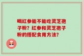 喝红参能不能吃灵芝孢子粉？红参和灵芝孢子粉的搭配食用方法？
