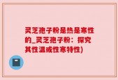 灵芝孢子粉是热是寒性的_灵芝孢子粉：探究其性温或性寒特性)
