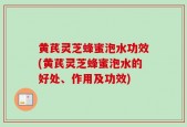 黄芪灵芝蜂蜜泡水功效(黄芪灵芝蜂蜜泡水的好处、作用及功效)