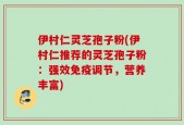 伊村仁灵芝孢子粉(伊村仁推荐的灵芝孢子粉：强效免疫调节，营养丰富)