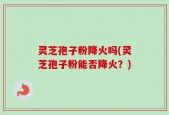 灵芝孢子粉降火吗(灵芝孢子粉能否降火？)