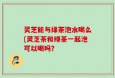 灵芝能与绿茶泡水喝么(灵芝茶和绿茶一起泡可以喝吗？