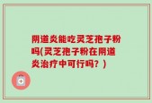 阴道炎能吃灵芝孢子粉吗(灵芝孢子粉在阴道炎治疗中可行吗？)