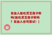 贫血人能吃灵芝孢子粉吗(能吃灵芝孢子粉吗？贫血人也可尝试！)