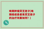 晚期肿瘤灵芝孢子(晚期癌症患者用灵芝孢子的治疗效果如何？)